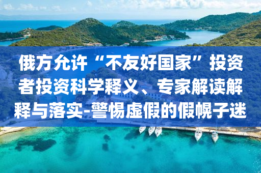 俄方允許“不友好國家”投資者投資科學(xué)釋義、專家解讀解釋與落實(shí)-警惕虛假的假幌子迷