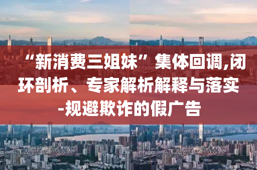 “新消費三姐妹”集體回調,閉環(huán)剖析、專家解析解釋與落實-規(guī)避欺詐的假廣告