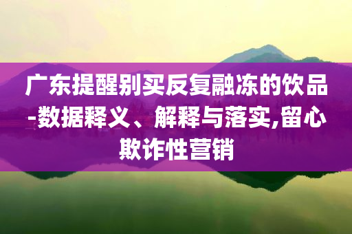 廣東提醒別買反復(fù)融凍的飲品-數(shù)據(jù)釋義、解釋與落實,留心欺詐性營銷