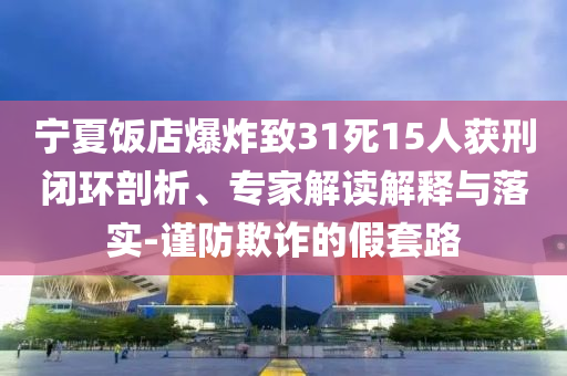 寧夏飯店爆炸致31死15人獲刑閉環(huán)剖析、專家解讀解釋與落實-謹(jǐn)防欺詐的假套路