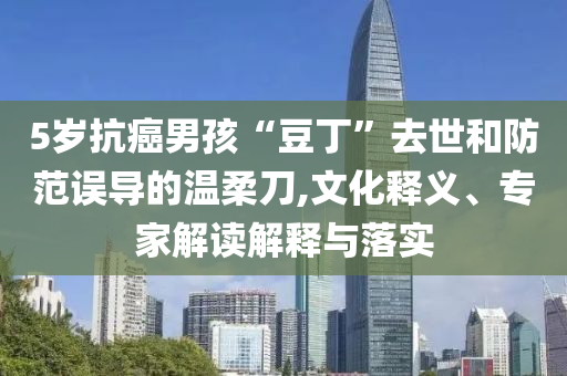 5歲抗癌男孩“豆丁”去世和防范誤導(dǎo)的溫柔刀,文化釋義、專家解讀解釋與落實