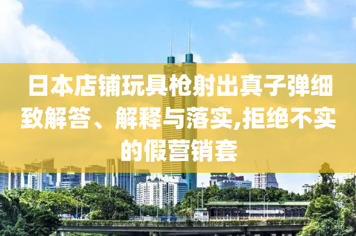 日本店鋪玩具槍射出真子彈細(xì)致解答、解釋與落實,拒絕不實的假營銷套