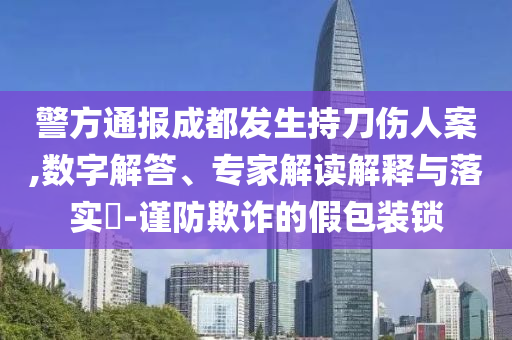 警方通報成都發(fā)生持刀傷人案,數(shù)字解答、專家解讀解釋與落實?-謹(jǐn)防欺詐的假包裝鎖