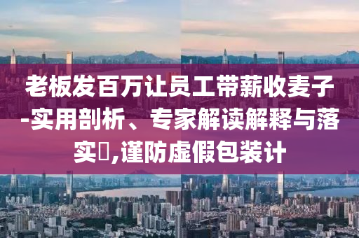 老板發(fā)百萬讓員工帶薪收麥子-實用剖析、專家解讀解釋與落實?,謹(jǐn)防虛假包裝計