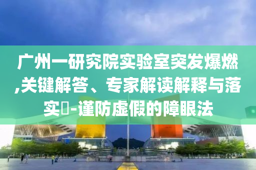 廣州一研究院實驗室突發(fā)爆燃,關(guān)鍵解答、專家解讀解釋與落實?-謹(jǐn)防虛假的障眼法