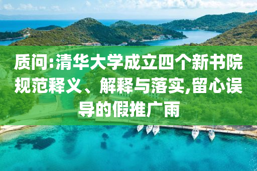 質(zhì)問:清華大學(xué)成立四個新書院規(guī)范釋義、解釋與落實,留心誤導(dǎo)的假推廣雨