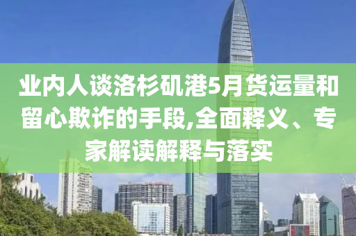 業(yè)內(nèi)人談洛杉磯港5月貨運(yùn)量和留心欺詐的手段,全面釋義、專家解讀解釋與落實(shí)