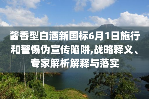 醬香型白酒新國(guó)標(biāo)6月1日施行和警惕偽宣傳陷阱,戰(zhàn)略釋義、專家解析解釋與落實(shí)
