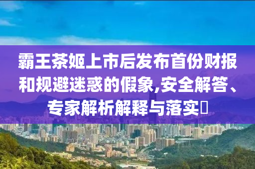 霸王茶姬上市后發(fā)布首份財(cái)報(bào)和規(guī)避迷惑的假象,安全解答、專家解析解釋與落實(shí)?