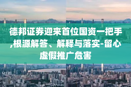 德邦證券迎來(lái)首位國(guó)資一把手,根源解答、解釋與落實(shí)-留心虛假推廣危害