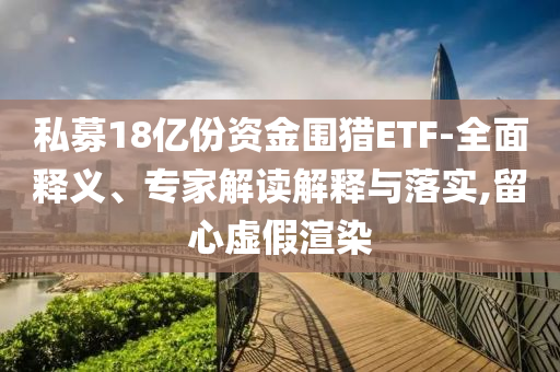 私募18億份資金圍獵ETF-全面釋義、專家解讀解釋與落實(shí),留心虛假渲染
