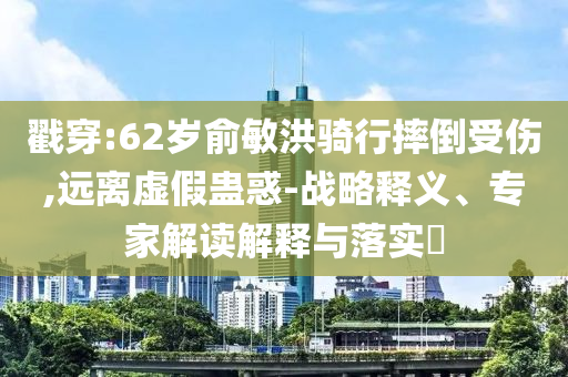 戳穿:62歲俞敏洪騎行摔倒受傷,遠(yuǎn)離虛假蠱惑-戰(zhàn)略釋義、專家解讀解釋與落實(shí)?