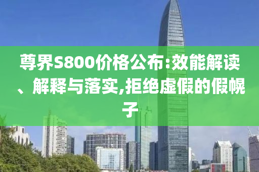 尊界S800價(jià)格公布:效能解讀、解釋與落實(shí),拒絕虛假的假幌子