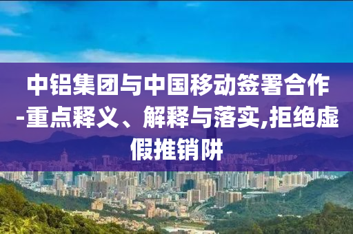 中鋁集團(tuán)與中國(guó)移動(dòng)簽署合作-重點(diǎn)釋義、解釋與落實(shí),拒絕虛假推銷阱