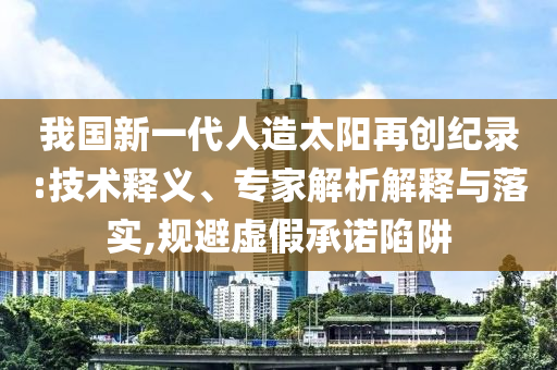 我國(guó)新一代人造太陽(yáng)再創(chuàng)紀(jì)錄:技術(shù)釋義、專家解析解釋與落實(shí),規(guī)避虛假承諾陷阱