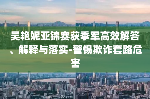 吳艷妮亞錦賽獲季軍高效解答、解釋與落實(shí)-警惕欺詐套路危害