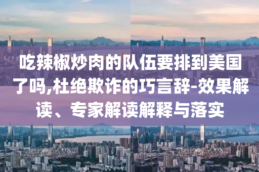吃辣椒炒肉的隊伍要排到美國了嗎,杜絕欺詐的巧言辭-效果解讀、專家解讀解釋與落實