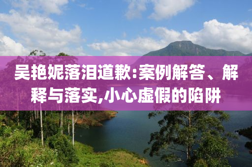 吳艷妮落淚道歉:案例解答、解釋與落實,小心虛假的陷阱