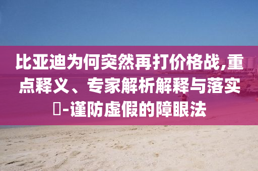 比亞迪為何突然再打價格戰(zhàn),重點釋義、專家解析解釋與落實?-謹(jǐn)防虛假的障眼法