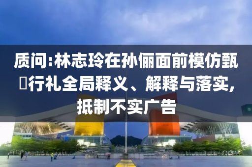 質(zhì)問:林志玲在孫儷面前模仿甄嬛行禮全局釋義、解釋與落實(shí),抵制不實(shí)廣告