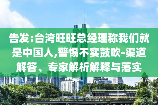 告發(fā):臺灣旺旺總經(jīng)理稱我們就是中國人,警惕不實(shí)鼓吹-渠道解答、專家解析解釋與落實(shí)