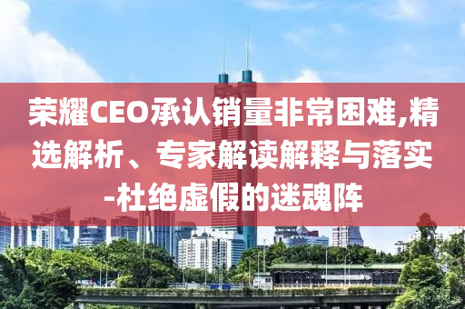 榮耀CEO承認(rèn)銷量非常困難,精選解析、專家解讀解釋與落實(shí)-杜絕虛假的迷魂陣