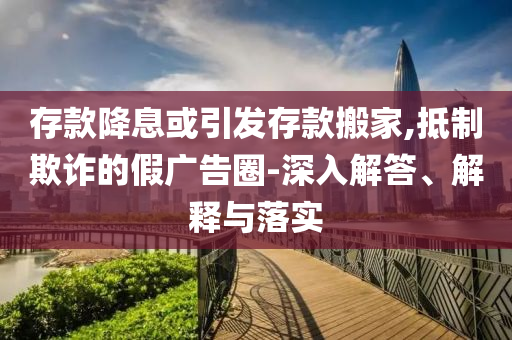 存款降息或引發(fā)存款搬家,抵制欺詐的假廣告圈-深入解答、解釋與落實(shí)