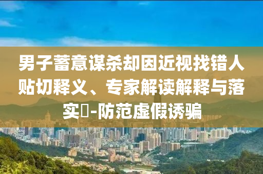 男子蓄意謀殺卻因近視找錯人貼切釋義、專家解讀解釋與落實?-防范虛假誘騙