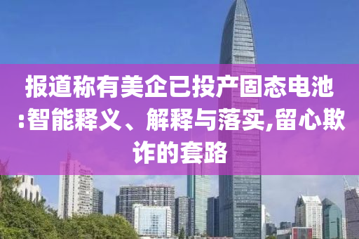 報道稱有美企已投產(chǎn)固態(tài)電池:智能釋義、解釋與落實,留心欺詐的套路