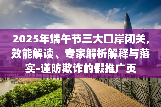 2025年端午節(jié)三大口岸閉關,效能解讀、專家解析解釋與落實-謹防欺詐的假推廣頁