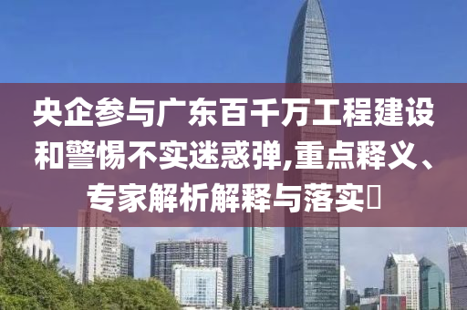 央企參與廣東百千萬工程建設(shè)和警惕不實迷惑彈,重點釋義、專家解析解釋與落實?