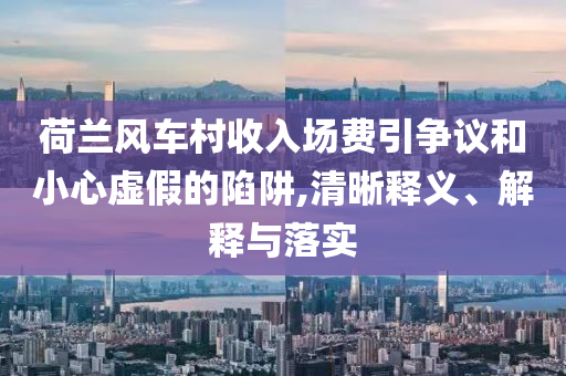 荷蘭風(fēng)車村收入場費引爭議和小心虛假的陷阱,清晰釋義、解釋與落實