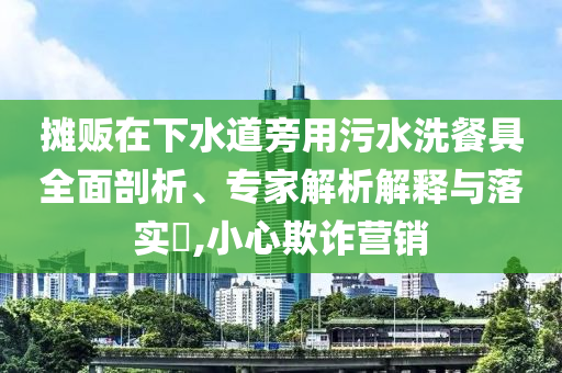 攤販在下水道旁用污水洗餐具全面剖析、專家解析解釋與落實(shí)?,小心欺詐營(yíng)銷
