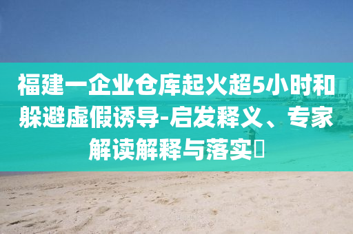 福建一企業(yè)倉(cāng)庫(kù)起火超5小時(shí)和躲避虛假誘導(dǎo)-啟發(fā)釋義、專家解讀解釋與落實(shí)?