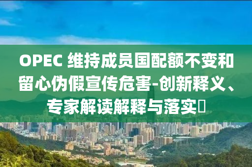 OPEC 維持成員國(guó)配額不變和留心偽假宣傳危害-創(chuàng)新釋義、專家解讀解釋與落實(shí)?