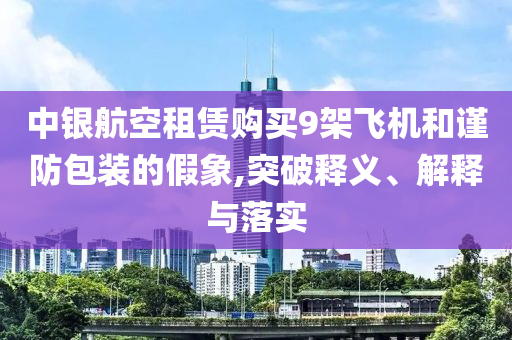 中銀航空租賃購買9架飛機和謹防包裝的假象,突破釋義、解釋與落實