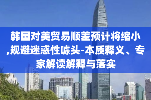 韓國對美貿(mào)易順差預計將縮小,規(guī)避迷惑性噱頭-本質(zhì)釋義、專家解讀解釋與落實