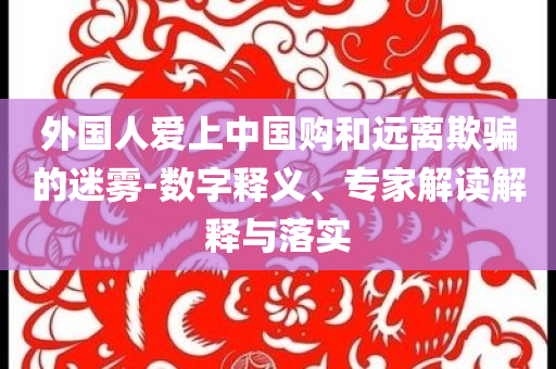 外國(guó)人愛上中國(guó)購(gòu)和遠(yuǎn)離欺騙的迷霧-數(shù)字釋義、專家解讀解釋與落實(shí)