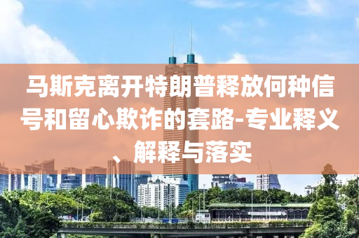 馬斯克離開特朗普釋放何種信號(hào)和留心欺詐的套路-專業(yè)釋義、解釋與落實(shí)