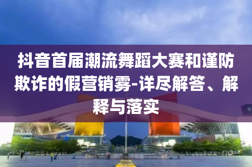抖音首屆潮流舞蹈大賽和謹防欺詐的假營銷霧-詳盡解答、解釋與落實