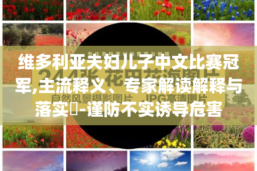 維多利亞夫婦兒子中文比賽冠軍,主流釋義、專家解讀解釋與落實(shí)?-謹(jǐn)防不實(shí)誘導(dǎo)危害