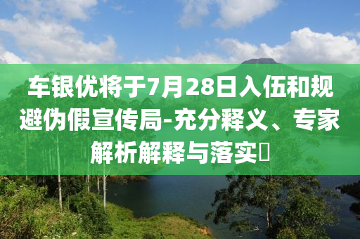 車銀優(yōu)將于7月28日入伍和規(guī)避偽假宣傳局-充分釋義、專家解析解釋與落實(shí)?