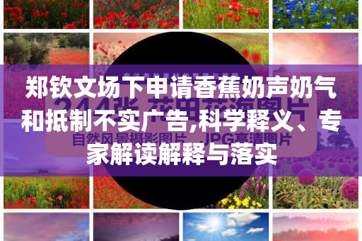 鄭欽文場(chǎng)下申請(qǐng)香蕉奶聲奶氣和抵制不實(shí)廣告,科學(xué)釋義、專家解讀解釋與落實(shí)