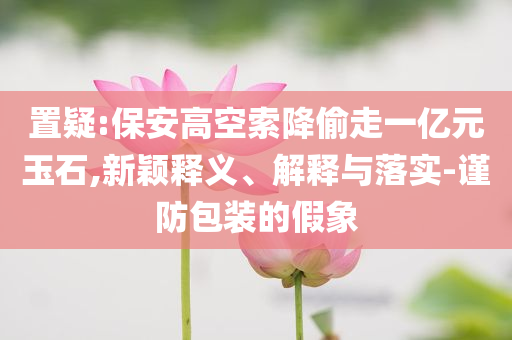 置疑:保安高空索降偷走一億元玉石,新穎釋義、解釋與落實(shí)-謹(jǐn)防包裝的假象