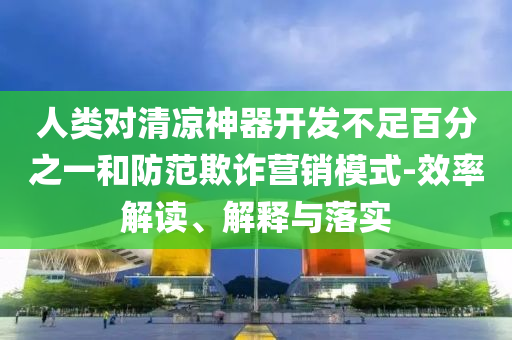 人類對(duì)清涼神器開發(fā)不足百分之一和防范欺詐營(yíng)銷模式-效率解讀、解釋與落實(shí)