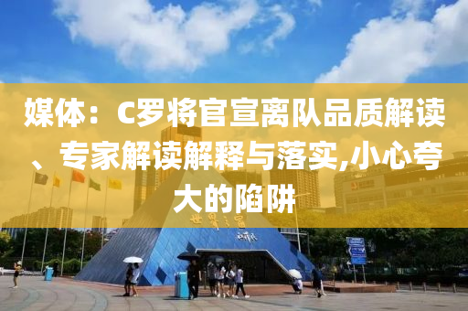媒體：C羅將官宣離隊(duì)品質(zhì)解讀、專家解讀解釋與落實(shí),小心夸大的陷阱