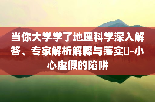 當(dāng)你大學(xué)學(xué)了地理科學(xué)深入解答、專家解析解釋與落實(shí)?-小心虛假的陷阱