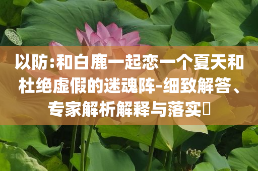 以防:和白鹿一起戀一個(gè)夏天和杜絕虛假的迷魂陣-細(xì)致解答、專家解析解釋與落實(shí)?