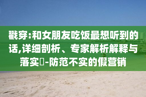 戳穿:和女朋友吃飯最想聽(tīng)到的話,詳細(xì)剖析、專家解析解釋與落實(shí)?-防范不實(shí)的假營(yíng)銷