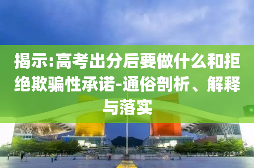 揭示:高考出分后要做什么和拒絕欺騙性承諾-通俗剖析、解釋與落實(shí)